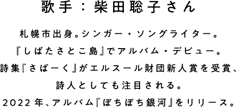 歌手：柴田聡子さん 札幌市出身。シンガー・ソングライター。 『しばたさとこ島』でアルバム・デビュー。 詩集『さばーく』がエルスール財団新人賞を受賞、詩人としても注目される。 2022年、アルバム『ぼちぼち銀河』をリリース。