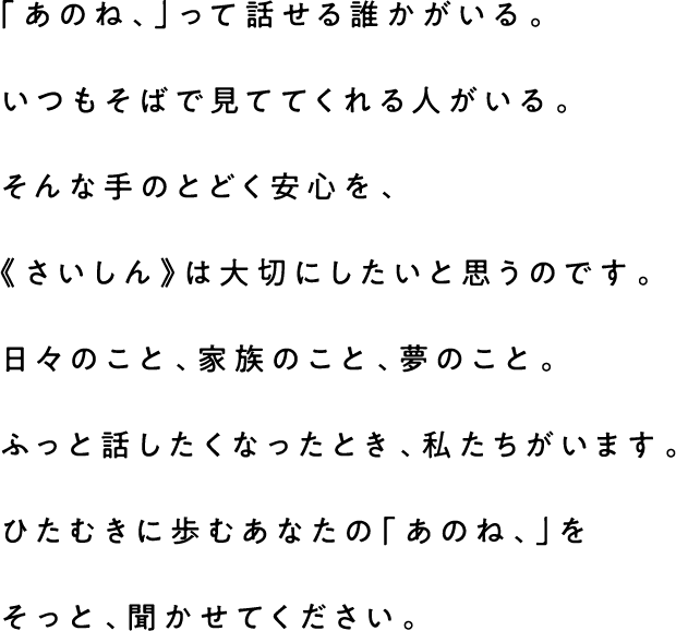 「あのね、」って話せる誰かがいる。いつもそばで見ててくれる人がいる。そんな手のとどく安心を、《さいしん》は大切にしたいと思うのです。日々のこと、家族のこと、夢のこと。ふっと話したくなったとき、私たちがいます。ひたむきに歩むあなたの「あのね、」を そっと、聞かせてください。