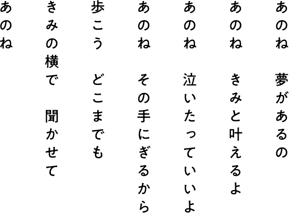 あのね きみの横で 聞かせて 歩こう どこまでも あのね その手にぎるから あのね 泣いたっていいよ あのね きみと叶えるよ あのね 夢があるの