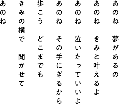 あのね きみの横で 聞かせて 歩こう どこまでも あのね その手にぎるから あのね 泣いたっていいよ あのね きみと叶えるよ あのね 夢があるの