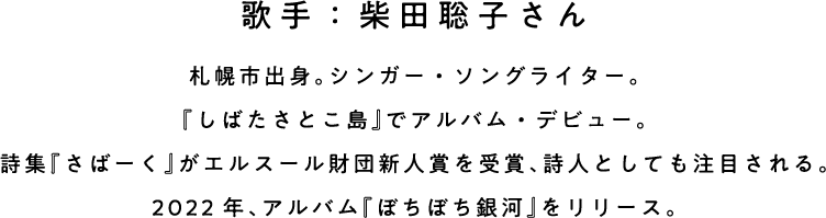 歌手：柴田聡子さん 札幌市出身。シンガー・ソングライター。 『しばたさとこ島』でアルバム・デビュー。 詩集『さばーく』がエルスール財団新人賞を受賞、詩人としても注目される。 2022年、アルバム『ぼちぼち銀河』をリリース。