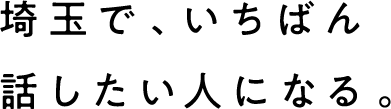 埼玉で、いちばん話したい人になる。