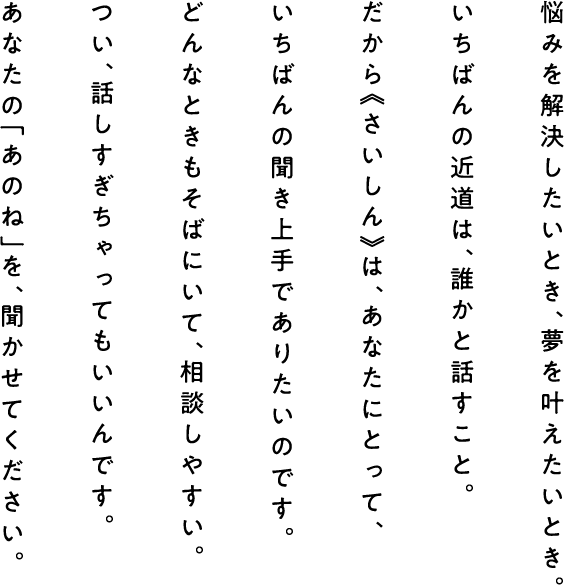 悩みを解決したいとき、夢を叶えたいとき。 いちばんの近道は、誰かと話すこと。 だから《さいしん》は、あなたにとって、 いちばんの聞き上手でありたいのです。 どんなときもそばにいて、相談しやすい。 つい、話しすぎちゃってもいいんです。 あなたの「あのね」を、聞かせてください。