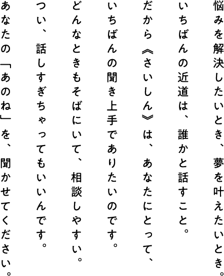 悩みを解決したいとき、夢を叶えたいとき。 いちばんの近道は、誰かと話すこと。 だから《さいしん》は、あなたにとって、 いちばんの聞き上手でありたいのです。 どんなときもそばにいて、相談しやすい。 つい、話しすぎちゃってもいいんです。 あなたの「あのね」を、聞かせてください。