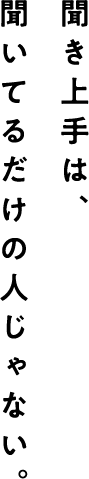 聞いてるだけの人じゃない。 聞き上手は、