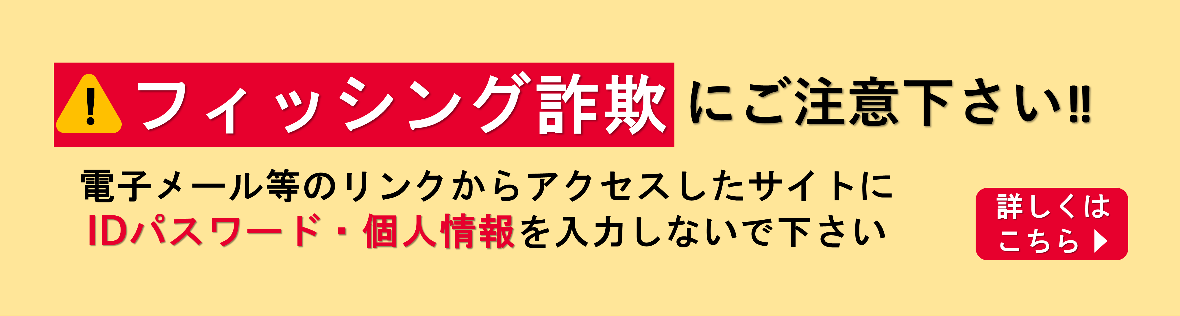 フィッシング詐欺にご注意下さい!! 電子メール等のリンクからアクセスしたサイトにIDパスワード・個人情報を入力しないで下さい